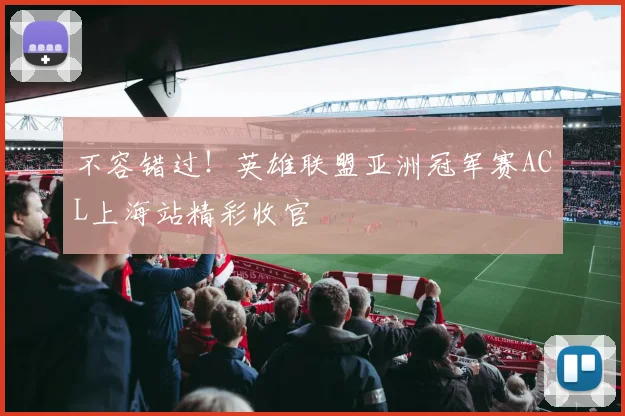 不容错过！英雄联盟亚洲冠军赛ACL上海站精彩收官