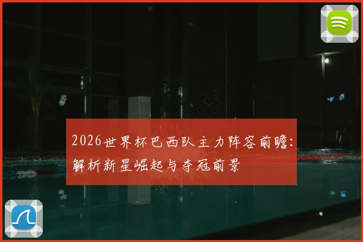 2026世界杯巴西队主力阵容前瞻:解析新星崛起与夺冠前景
