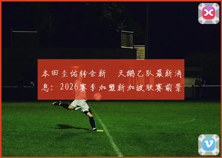 本田圭佑转会新潟天鹅乙队最新消息：2026赛季加盟新加坡联赛前景分析