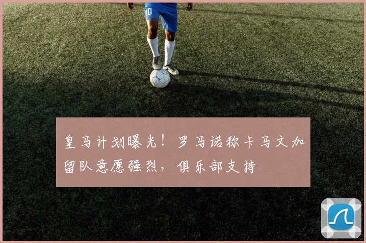 皇马计划曝光！罗马诺称卡马文加留队意愿强烈，俱乐部支持