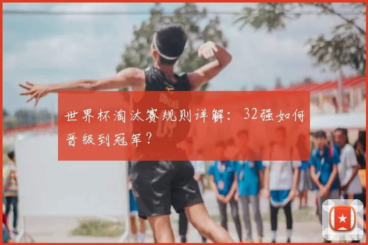 世界杯淘汰赛规则详解:32强如何晋级到冠军?