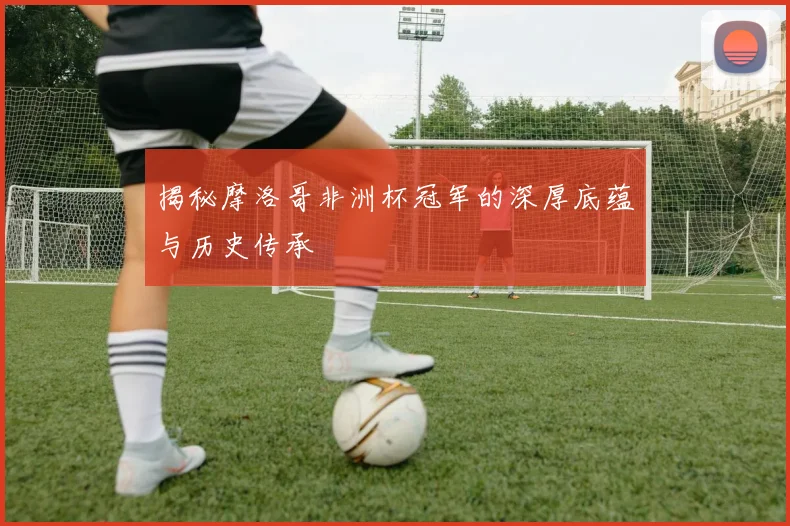 揭秘摩洛哥非洲杯冠军的深厚底蕴与历史传承