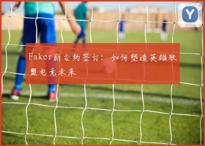 Faker新合约签订：如何塑造英雄联盟电竞未来