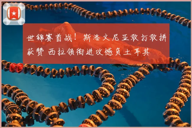 世锦赛首战！斯洛文尼亚敢打敢拼获赞 西拉领衔进攻憾负土耳其