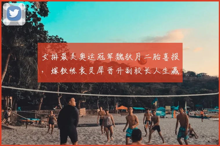 女排最美奥运冠军魏秋月二胎喜报，嫁教练袁灵犀晋升副校长人生赢家