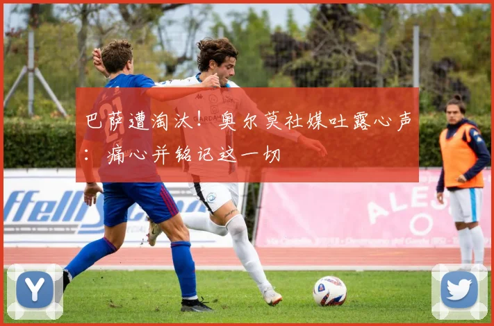 巴萨遭淘汰！奥尔莫社媒吐露心声：痛心并铭记这一切