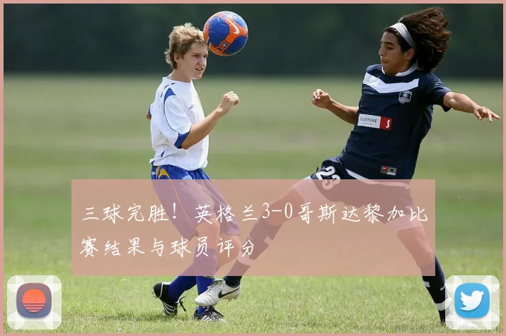 三球完胜！英格兰3-0哥斯达黎加比赛结果与球员评分
