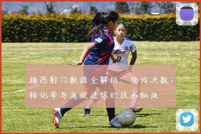 梅西射门数据全解析：场均次数、转化率与高效进球的技术秘诀
