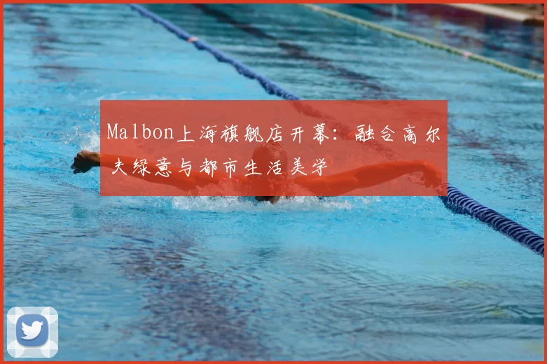 Malbon上海旗舰店开幕：融合高尔夫绿意与都市生活美学