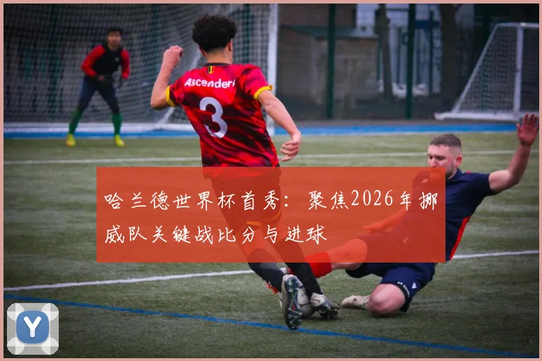 哈兰德世界杯首秀：聚焦2026年挪威队关键战比分与进球