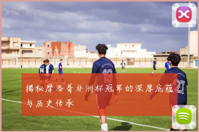揭秘摩洛哥非洲杯冠军的深厚底蕴与历史传承