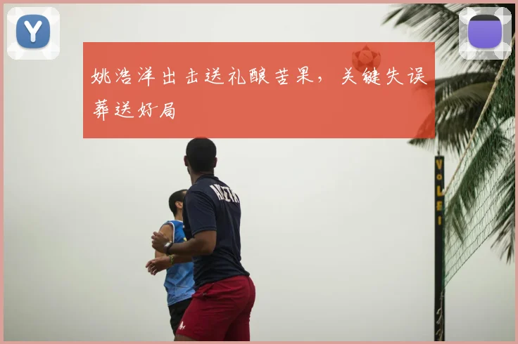 姚浩洋出击送礼酿苦果，关键失误葬送好局