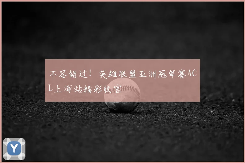 不容错过！英雄联盟亚洲冠军赛ACL上海站精彩收官