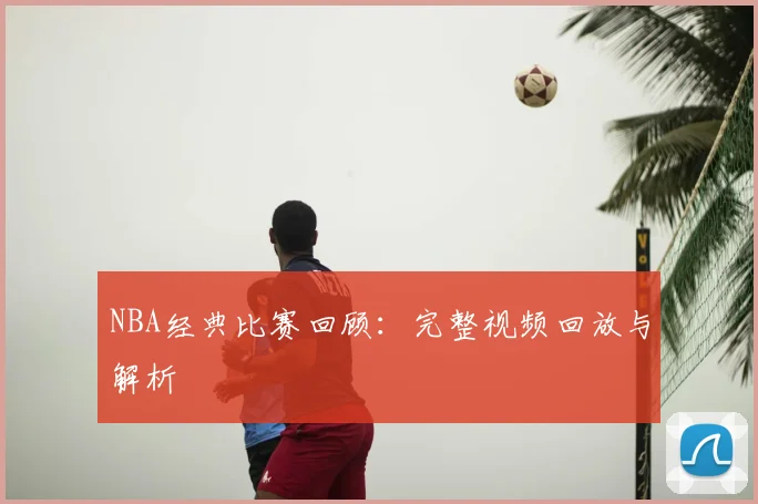 NBA经典比赛回顾：完整视频回放与解析