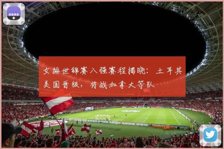 女排世锦赛八强赛程揭晓：土耳其美国晋级，将战加拿大等队