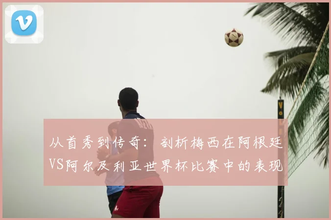 从首秀到传奇：剖析梅西在阿根廷VS阿尔及利亚世界杯比赛中的表现